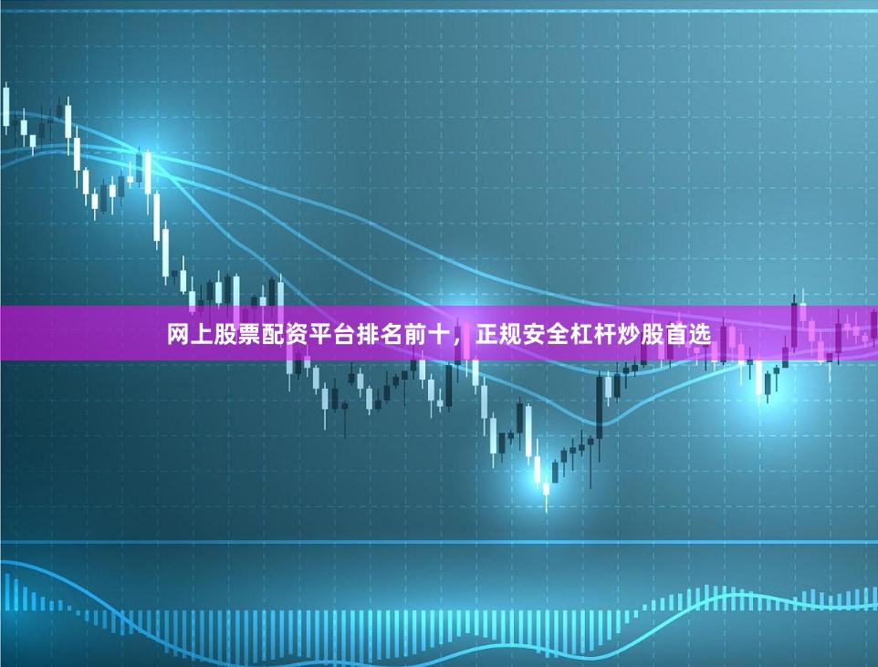 网上股票配资平台排名前十，正规安全杠杆炒股首选